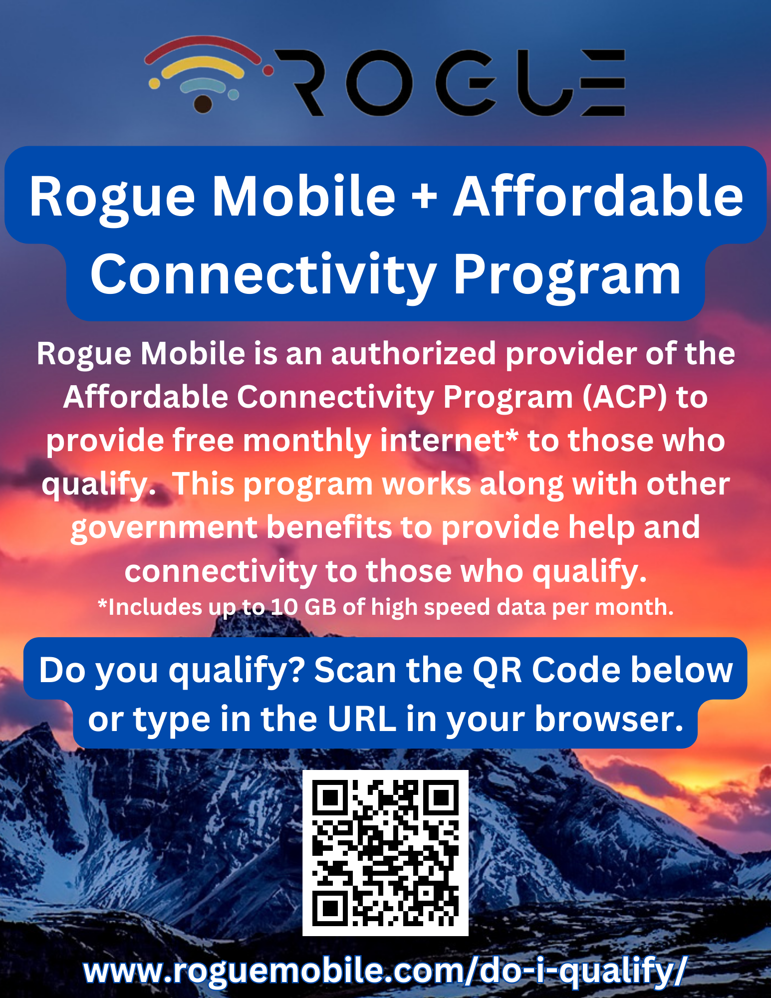 Logo: Rogue with wifi symbol Title: Rogue Mobile + Affordable Connectivity Program Text: Rogue Mobile is an authorized provider of the Affordable Connectivity Program (ACP) to provide free monthly internet* to those who qualify.  This program works along with other government benefits to provide help and connectivity to those who qualify. *Includes up to 10 GB of high speed data per month. Text: Do you qualify? Scan the QR Code below or type in the URL in your browser. Image: QR Code Text: www.roguemobile.com/do-i-qualify/ 