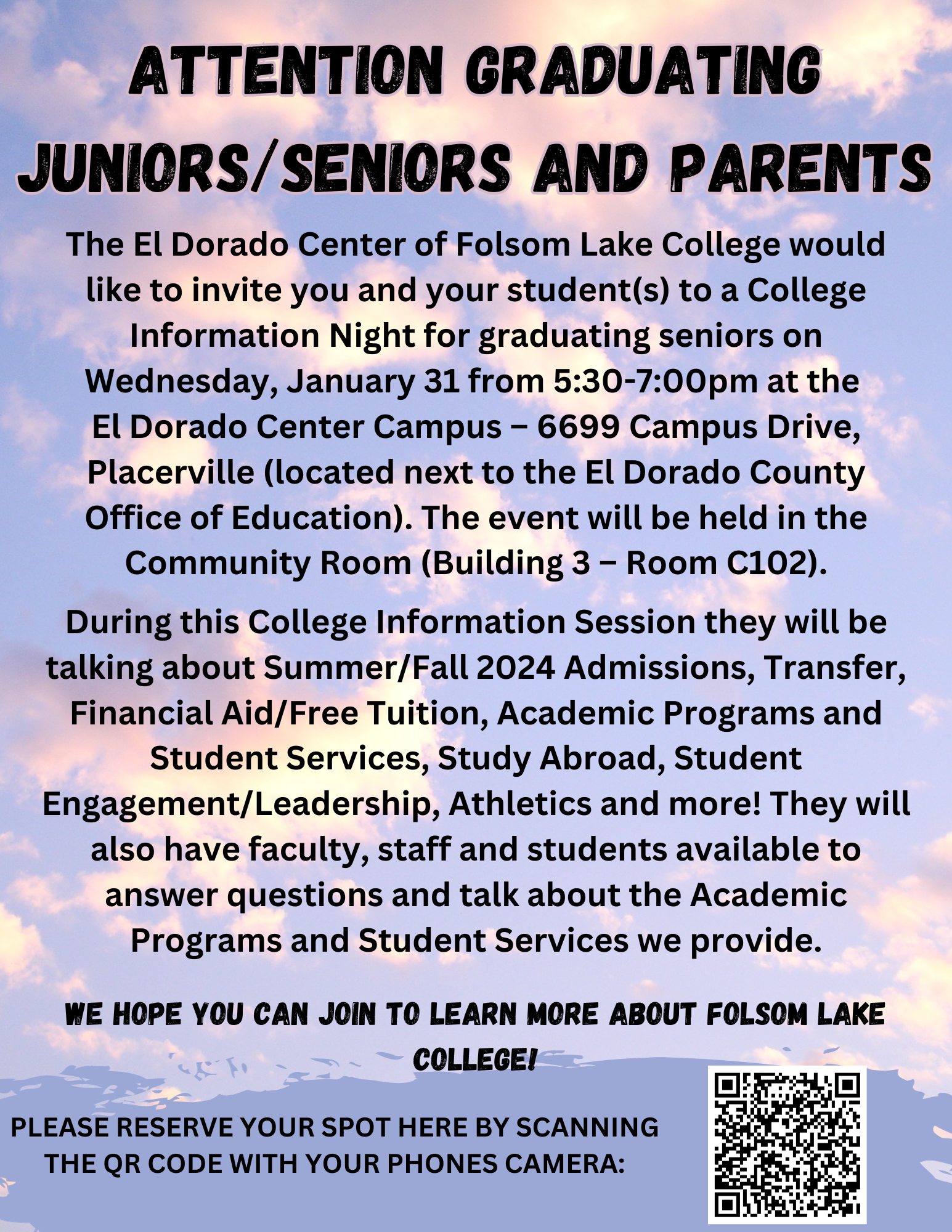 Title: Attention Graduating Juniors/Seniors and Parents Text: The El Dorado Center of Folsom Lake College would like to invite you and your student(s) to a College Information Night for graduating seniors on Wednesday, January 31 from 5:30-7:00pm at the  El Dorado Center Campus – 6699 Campus Drive, Placerville (located next to the El Dorado County Office of Education). The event will be held in the Community Room (Building 3 – Room C102). Text Cont.: During this College Information Session they will be talking about Summer/Fall 2024 Admissions, Transfer, Financial Aid/Free Tuition, Academic Programs and Student Services, Study Abroad, Student Engagement/Leadership, Athletics and more! They will also have faculty, staff and students available to answer questions and talk about the Academic Programs and Student Services we provide.  We hope you can join to learn more about Folsom Lake College! Bottom Text: PLEASE RESERVE YOUR SPOT HERE BY SCANNING THE QR CODE WITH YOUR PHONES CAMERA: (Image of QR Code)