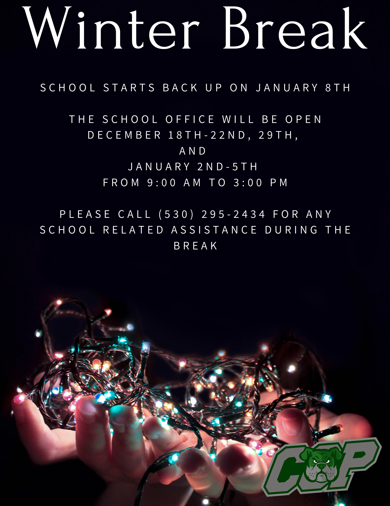 Title: Winter Break Text: School starts back up on January 8th  The school office will be open December 18th-22nd, 29th,  and  January 2nd-5th  from 9:00 am to 3:00 pm  Please call (530) 295-2434 for any school related assistance during the break Image: Two hands palm up holding multicolored lights that are on. Image: CCP logo in green and grey with bulldogs head in middle.